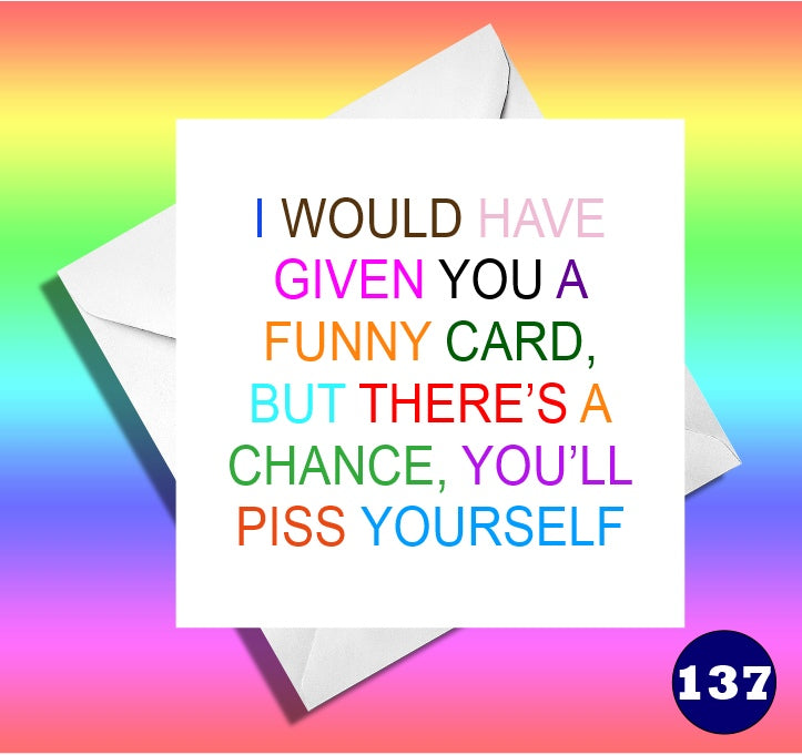 I would have given you a funny card, but there is a chance you'll piss yourself.